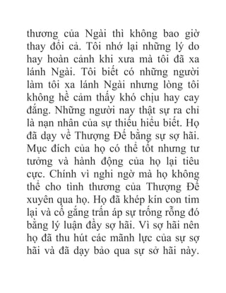 thương của Ngài thì không bao giờ
thay đổi cả. Tôi nhớ lại những lý do
hay hoàn cảnh khi xưa mà tôi đã xa
lánh Ngài. Tôi biết có những người
làm tôi xa lánh Ngài nhưng lòng tôi
không hề cảm thấy khó chịu hay cay
đắng. Những người nay thật sự ra chỉ
là nạn nhân của sự thiếu hiểu biết. Họ
đã dạy về Thượng Đế bằng sự sợ hãi.
Mục đích của họ có thể tốt nhưng tư
tưởng và hành động của họ lại tiêu
cực. Chính vì nghi ngờ mà họ không
thể cho tình thương của Thượng Đế
xuyên qua họ. Họ đã khép kín con tim
lại và cố gắng trấn áp sự trống rỗng đó
bằng lý luận đầy sợ hãi. Vì sợ hãi nên
họ đã thu hút các mãnh lực của sự sợ
hãi và đã dạy bảo qua sự sở hãi này.
 