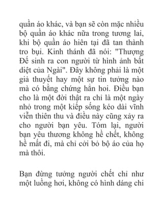 quần áo khác, và bạn sẽ còn mặc nhiều
bộ quần áo khác nữa trong tương lai,
khi bộ quần áo hiên tại đã tan thành
tro bụi. Kinh thánh đã nói: "Thượng
Đế sinh ra con người từ hình ảnh bất
diệt của Ngài". Đây không phải là một
giả thuyết hay một sự tin tưởng nào
mà có bằng chứng hẳn hoi. Điều bạn
cho là một đời thật ra chỉ là một ngày
nhỏ trong một kiếp sống kéo dài vĩnh
viễn thiên thu và điều này cũng xảy ra
cho người bạn yêu. Tóm lại, người
bạn yêu thương không hề chết, không
hề mất đi, mà chỉ cởi bỏ bộ áo của họ
mà thôi.
Bạn đừng tưởng người chết chỉ như
một luồng hơi, không có hình dáng chi
 