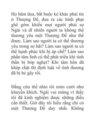 Họ hăm dọa, bắt buộc kẻ khác phải tin
ở Thượng Đế, đưa ra các hình phạt
ghê gớm khiến mọi người phải sợ
Ngài và dĩ nhiên người ta không thể
thương yêu một Thượng Đế như thế
được. Làm sao người ta có thể thương
yêu trong sợ hãi? Làm sao người ta có
thể hạnh phúc khi bị áp chế? Làm sao
phần tâm linh có thể phát triển khi tinh
thần bị bóp nghẹt? Khi tâm hồn đã
khép chặt thì định luật về tình thương
đã bị bẻ gãy rồi.
Đấng cứu thế nhìn tôi mỉm cười như
khuyến khích. Ngài vui mừng vì thấy
tôi đã kinh nghiệm được những điều
cần thiết. Giờ đây tôi hiểu rằng chỉ có
một Thượng Đế duy nhất. Không
 