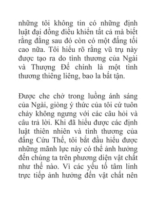 những tôi không tin có những định
luật đại đồng điều khiển tất cả mà biết
rằng đằng sau đó còn có một đấng tối
cao nữa. Tôi hiểu rõ rằng vũ trụ này
được tạo ra do tình thương của Ngài
và Thượng Đế chính là một tình
thương thiêng liêng, bao la bất tận.
Được che chở trong luồng ánh sáng
của Ngài, giòng ý thức của tôi cứ tuôn
chảy không ngưng với các câu hỏi và
câu trả lời. Khi đã hiểu được các định
luật thiên nhiên và tình thương của
đấng Cứu Thế, tôi bắt đầu hiểu được
những mãnh lực này có thể ảnh hưởng
đến chúng ta trên phương diện vật chất
như thế nào. Vì các yếu tố tâm linh
trực tiếp ảnh hưởng đến vật chất nên
 