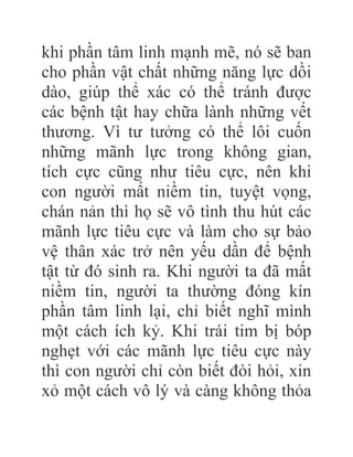 khi phần tâm linh mạnh mẽ, nó sẽ ban
cho phần vật chất những năng lực dồi
dào, giúp thể xác có thể tránh được
các bệnh tật hay chữa lành những vết
thương. Vì tư tưởng có thể lôi cuốn
những mãnh lực trong không gian,
tích cực cũng như tiêu cực, nên khi
con người mất niềm tin, tuyệt vọng,
chán nản thì họ sẽ vô tình thu hút các
mãnh lực tiêu cực và làm cho sự bảo
vệ thân xác trở nên yếu dần để bệnh
tật từ đó sinh ra. Khi người ta đã mất
niềm tin, người ta thường đóng kín
phần tâm linh lại, chỉ biết nghĩ mình
một cách ích kỷ. Khi trái tim bị bóp
nghẹt với các mãnh lực tiêu cực này
thì con người chỉ còn biết đòi hỏi, xin
xỏ một cách vô lý và càng không thỏa
 