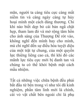 mãn, người ta càng tiêu cực càng mất
niềm tin và càng ngày càng tự hủy
hoại mình một cách đáng thương. Chỉ
khi nào biết dẹp bỏ cái bản ngã chật
hẹp, tham lam đó và mở rộng tâm hồn
cho ánh sáng của Thượng Đế rót vào,
không nghĩ đến mình hay cho mình,
mà chỉ nghĩ đến sự điều hòa tuyệt diệu
của một trật tự chung, của một quyền
lực thiêng liêng cao cả, thì khi đó các
mãnh lực tiêu cực mới bị đanh tan và
chúng ta có thể khỏi bệnh mật cách
mầu nhiệm.
Tất cả những việc chữa bệnh đều phải
bắt đầu từ bên trong vì như tôi đã kinh
nghiệm, phần tâm linh mới là chính,
cái vỏ vật chất bên ngoài chỉ là phụ
 