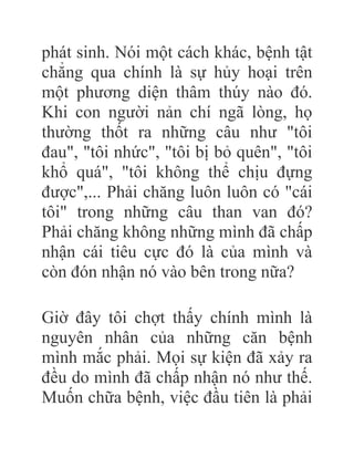 phát sinh. Nói một cách khác, bệnh tật
chẳng qua chính là sự hủy hoại trên
một phương diện thâm thúy nào đó.
Khi con người nản chí ngã lòng, họ
thường thốt ra những câu như "tôi
đau", "tôi nhức", "tôi bị bỏ quên", "tôi
khổ quá", "tôi không thể chịu đựng
được",... Phải chăng luôn luôn có "cái
tôi" trong những câu than van đó?
Phải chăng không những mình đã chấp
nhận cái tiêu cực đó là của mình và
còn đón nhận nó vào bên trong nữa?
Giờ đây tôi chợt thấy chính mình là
nguyên nhân của những căn bệnh
mình mắc phải. Mọi sự kiện đã xảy ra
đều do mình đã chấp nhận nó như thế.
Muốn chữa bệnh, việc đầu tiên là phải
 