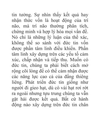 tin tưởng. Sự nhìn thấy kết quả hay
nhận thức vốn là hoạt động của trí
não, mà trí não thường phân tích,
chứng minh và hợp lý hóa mọi vần đề.
Nó chỉ là những lý luận của thể xác,
không thể so sánh với đức tin vốn
được phần tâm linh điều khiển. Phần
tâm linh xây dựng trên các yếu tố cảm
xúc, chấp nhận và tiếp thu. Muốn có
đức tin, chúng ta phải biết cách mở
rộng cõi lòng để có thể cảm nhận được
các năng lực cao cả của đấng thiêng
liêng. Phát triển đức tin giống như
người đi gieo hạt, dù có vài hạt rơi rớt
ra ngoài nhưng tựu trung chúng ta vẫn
gặt hái được kết quả. Bất cứ hành
động nào xây dựng trên đức tin chân
 