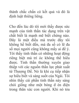 thành chắc chắn có kết quả và đó là
định luật thiêng liêng.
Cho đến lúc đó tôi mới thấy được sức
mạnh của tinh thần tác dụng trên vật
chất biết là mạnh mẽ biết chừng nào.
Đây là một điều mà trước đây tôi
không hề biết đến, mà đa số có lẽ đa
số mọi người cũng không mấy ai để ý.
Tôi thấy tinh thần có những hoạt động
riêng biệt mà trí óc không thể hiểu
được. Tinh thần thường xuyên giao
thiệp với các nguồn thần lực phát xuất
từ Thượng Đế. Nó là khi cụ tiếp nhận
sự hiểu biết và sáng suốt của Ngài. Tôi
nhìn thấy cái phần tinh thần này sáng
chói giống như một bóng đ èn điện
trong thân xác con người. Khi nó tỏa
 
