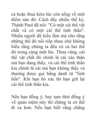 cả hoặc thua kém lúc còn sống về một
điểm nào đó. Cách đây nhiều thế kỷ,
Thánh Paul đã nói: "Có một cái thể vật
chất và có một cái thể tinh thần".
Nhiều người đã hiểu lầm mà cho rằng
những thể đó nối tiếp nhau chứ không
hiểu rằng chúng ta đều có cả hai thể
đó trong cùng một lúc. Thưa vâng, cái
thể vật chất đó chính là cái xác thân
mà bạn đang thấy, và cái thể tinh thần
kia chính là cái mà bạn không thấy và
thường được gọi bằng danh từ "linh
hồn". Khi bạn bỏ xác thì bạn giữ lại
cái thể tinh thần kia.
Nếu bạn đồng ý, hay tạm thời đồng ý
về quan niệm này thì chúng ta có thể
đi xa hơn. Nếu bạn biết rằng chẳng
 