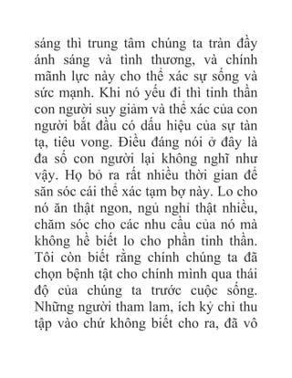 sáng thì trung tâm chúng ta tràn đầy
ánh sáng và tình thương, và chính
mãnh lực này cho thể xác sự sống và
sức mạnh. Khi nó yếu đi thì tinh thần
con người suy giảm và thể xác của con
người bắt đầu có dấu hiệu của sự tàn
tạ, tiêu vong. Điều đáng nói ở đây là
đa số con người lại không nghĩ như
vậy. Họ bỏ ra rất nhiều thời gian để
săn sóc cái thể xác tạm bợ này. Lo cho
nó ăn thật ngon, ngủ nghỉ thật nhiều,
chăm sóc cho các nhu cầu của nó mà
không hề biết lo cho phần tinh thần.
Tôi còn biết rằng chính chúng ta đã
chọn bệnh tật cho chính mình qua thái
độ của chúng ta trước cuộc sống.
Những người tham lam, ích kỷ chỉ thu
tập vào chứ không biết cho ra, đã vô
 