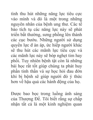 tình thu hút những năng lực tiêu cực
vào mình và đó là một trong những
nguyên nhân của bệnh ung thư. Các tế
bào tích tụ các năng lực này sẽ phát
triển bất thường, sưng phồng lên thành
các cục bướu. Những người sử dụng
quyền lực đ àn áp, ức hiếp người khác
sẽ thu hút các mãnh lực tiêu cực và
các mãnh lực này sẽ bóp nghẹt tim hay
phổi. Tuy nhiên bệnh tật còn là những
bài học rất tốt giúp chúng ta phát huy
phần tinh thần và sự học hỏi đau đớn
khi bị bệnh sẽ giúp người đó ý thức
hơn về hậu quả các hành động của họ.
Được bao bọc trong luồng ánh sáng
của Thượng Đế. Tôi biết rằng sự chấp
nhận tất cả là một kinh nghiệm quan
 