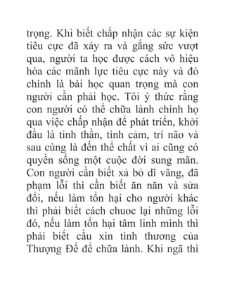 trọng. Khi biết chấp nhận các sự kiện
tiêu cực đã xảy ra và gắng sức vượt
qua, người ta học được cách vô hiệu
hóa các mãnh lực tiêu cực này và đó
chính là bài học quan trọng mà con
người cần phải học. Tôi ý thức rằng
con người có thể chữa lành chính họ
qua việc chấp nhận để phát triển, khởi
đầu là tinh thần, tình cảm, trí não và
sau cùng là đến thể chất vì ai cũng có
quyền sống một cuộc đời sung mãn.
Con người cần biết xả bỏ dĩ vãng, đã
phạm lỗi thì cần biết ăn năn và sửa
đổi, nếu làm tổn hại cho người khác
thì phải biết cách chuoc lại những lỗi
đó, nếu làm tổn hại tâm linh mình thì
phải biết cầu xin tình thương của
Thượng Đế để chữa lành. Khi ngã thì
 