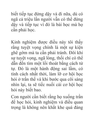 biết tiếp tục đứng dậy và đi nữa, dù có
ngã cả triệu lần người vẫn có thể đứng
dậy và tiếp tục vì đó là bài học mà họ
cần phải học.
Kinh nghiệm được điều này tôi thấy
rằng tuyệt vọng chính là một sự kiện
ghê gớm mà ta cần phải tránh. Đôi khi
sự tuyệt vọng, ngã lòng, thối chí có thể
dẫn đến tìm một lối thoát bằng cách tử
tự. Đó là một hành động sai lầm, có
tính cách nhất thời, làm lỡ cơ hội học
hỏi ở trần thế và khi bước qua cõi sáng
nhìn lại, ta sẽ tiếc nuối cái cơ hội học
hỏi này biết bao.
Con người cần biết rằng họ xuống trần
để học hỏi, kinh nghiệm và điều quan
trọng là không nên khắt khe quá đáng
 