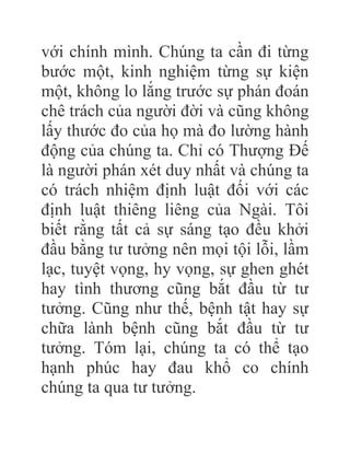 với chính mình. Chúng ta cần đi từng
bước một, kinh nghiệm từng sự kiện
một, không lo lắng trước sự phán đoán
chê trách của người đời và cũng không
lấy thước đo của họ mà đo lường hành
động của chúng ta. Chỉ có Thượng Đế
là người phán xét duy nhất và chúng ta
có trách nhiệm định luật đối với các
định luật thiêng liêng của Ngài. Tôi
biết rằng tất cả sự sáng tạo đều khởi
đầu bằng tư tưởng nên mọi tội lỗi, lầm
lạc, tuyệt vọng, hy vọng, sự ghen ghét
hay tình thương cũng bắt đầu từ tư
tưởng. Cũng như thế, bệnh tật hay sự
chữa lành bệnh cũng bắt đầu từ tư
tưởng. Tóm lại, chúng ta có thể tạo
hạnh phúc hay đau khổ co chính
chúng ta qua tư tưởng.
 