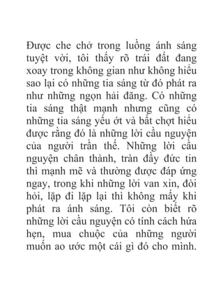 Được che chở trong luồng ánh sáng
tuyệt vời, tôi thấy rõ trái đất đang
xoay trong không gian như không hiểu
sao lại có những tia sáng từ đó phát ra
như những ngọn hải đăng. Có những
tia sáng thật mạnh nhưng cũng có
những tia sáng yếu ớt và bất chợt hiểu
được rằng đó là những lời cầu nguyện
của người trần thế. Những lời cầu
nguyện chân thành, tràn đầy đức tin
thì mạnh mẽ và thường được đáp ứng
ngay, trong khi những lời van xin, đòi
hỏi, lặp đi lặp lại thì không mấy khi
phát ra ánh sáng. Tôi còn biết rõ
những lời cầu nguyện có tính cách hứa
hẹn, mua chuộc của những người
muốn ao ước một cái gì đó cho mình.
 