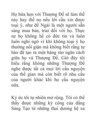 Họ hứa hẹn với Thượng Đế sẽ làm thế
này hay thế nọ nếu lời cầu xin được
toại ý, như để Ngài là một người sẵn
sàng mua bán, trao đổi với họ. Thực
sự họ không hề có đức tin và luôn
luôn nghi ngờ vì khi không toại ý họ
thường nổi giận mà không biết rằng tự
hào đã tạo ra một hàng rào ngăn cách
giữa họ và Thượng Đế. Giờ đây tôi
hiểu rằng không những Thượng Đế
nghe được tất cả mọi lời cầu nguyện
của thế gian mà còn biết rõ nhu cầu
của người khác khi họ cầu nguyện
nữa.
Ký ức tôi tự nhiên mở rộng. Tôi có thể
thấy được những kỳ công của đấng
Sáng Tạo từ những thai dương hệ xa
 