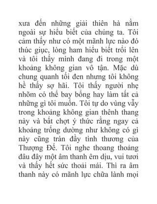 xưa đến những giải thiên hà nằm
ngoài sự hiểu biết của chúng ta. Tôi
cảm thấy như có một mãnh lực nào đó
thúc giục, lòng ham hiểu biết trổi lên
và tôi thấy mình đang đi trong một
khoảng không gian vô tận. Mặc dù
chung quanh tối đen nhưng tôi không
hề thấy sợ hãi. Tôi thấy người nhẹ
nhõm có thể bay bổng hay làm tất cả
những gì tôi muốn. Tôi tự do vùng vẫy
trong khoảng không gian thênh thang
này và bất chợt ý thức rằng ngay cả
khoảng trống dường như không có gì
này cũng tràn đầy tình thương của
Thượng Đế. Tôi nghe thoang thoảng
đâu đây một âm thanh êm dịu, vui tươi
và thấy hết sức thoải mái. Thì ra âm
thanh này có mãnh lực chữa lành mọi
 