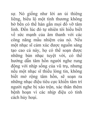 sự. Nó giống như lời an ủi thiêng
liêng, biểu lộ một tình thương không
bờ bến có thể hàn gắn mọi đổ vỡ tâm
linh. Đến lúc đó tự nhiên tôi hiểu biết
về sức mạnh của âm thanh với các
công năng mầu nhiệm của nó. Nếu
một nhạc sĩ cảm xúc được nguồn sáng
tạo cao cả này, họ có thể soạn được
những bản nhạc tuyệt vời, có thể
hướng dẫn tâm hồn người nghe rung
động với nhịp sống của vũ trụ, nhưng
nếu một nhạc sĩ thiếu lòng tin, không
biết mở rộng tâm hồn, sẽ soạn ra
những nhạc điệu tiêu cực khiến tâm trí
người nghe bị xáo trộn, xác thân thêm
bệnh hoạn vì các nhịp điệu có tính
cách hủy hoại.
 