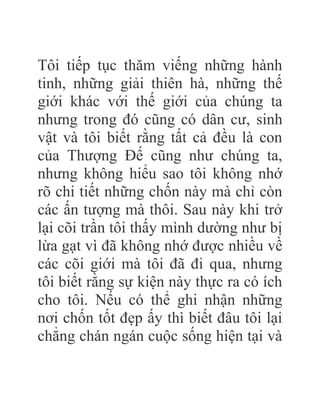 Tôi tiếp tục thăm viếng những hành
tinh, những giải thiên hà, những thế
giới khác với thế giới của chúng ta
nhưng trong đó cũng có dân cư, sinh
vật và tôi biết rằng tất cả đều là con
của Thượng Đế cũng như chúng ta,
nhưng không hiểu sao tôi không nhớ
rõ chi tiết những chốn này mà chỉ còn
các ấn tượng mà thôi. Sau này khi trở
lại cõi trần tôi thấy mình dường như bị
lừa gạt vì đã không nhớ được nhiều về
các cõi giới mà tôi đã đi qua, nhưng
tôi biết rằng sự kiện này thực ra có ích
cho tôi. Nếu có thể ghi nhận những
nơi chốn tốt đẹp ấy thì biết đâu tôi lại
chẳng chán ngán cuộc sống hiện tại và
 