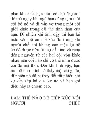 phải khi chết bạn mới cởi bỏ "bộ áo"
đó mà ngay khi ngủ bạn cũng tạm thời
cởi bỏ nó và đi vẩn vơ trong một cởi
giới khác trong cái thế tinh thần của
bạn. Dĩ nhiên khi tỉnh dậy thì bạn lại
mặc vào bộ áo thể xác đó trong khi
người chết thì không còn mặc lại bộ
áo đó được nữa. Vì sự cấu tạo và rung
động nguyên tử của hai cõi vốn khác
nhau nên cõi nào chỉ có thể nhìn được
cõi đó mà thôi. Đôi khi tỉnh vậy, bạn
mơ hồ như mình có thấy một cái gì đó,
dĩ nhiên nó đã bị thay đổi rất nhiều bởi
sự sắp xếp lại qua ký ức và bạn gọi
điều này là chiêm bao.
LÀM THẾ NÀO ÐỂ TIẾP XÚC VỚI
NGƯỜI CHẾT
 