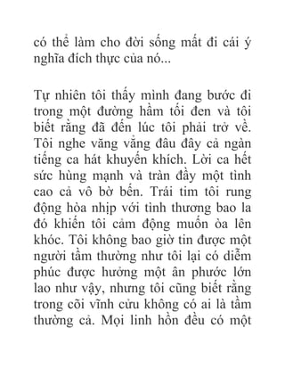 có thể làm cho đời sống mất đi cái ý
nghĩa đích thực của nó...
Tự nhiên tôi thấy mình đang bước đi
trong một đường hầm tối đen và tôi
biết rằng đã đến lúc tôi phải trở về.
Tôi nghe văng vẳng đâu đây cả ngàn
tiếng ca hát khuyến khích. Lời ca hết
sức hùng mạnh và tràn đầy một tình
cao cả vô bờ bến. Trái tim tôi rung
động hòa nhịp với tình thương bao la
đó khiến tôi cảm động muốn òa lên
khóc. Tôi không bao giờ tin được một
người tầm thường như tôi lại có diễm
phúc được hưởng một ân phước lớn
lao như vậy, nhưng tôi cũng biết rằng
trong cõi vĩnh cửu không có ai là tầm
thường cả. Mọi linh hồn đều có một
 