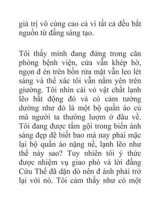 giá trị vô cùng cao cả vì tất cả đều bắt
nguồn từ đấng sáng tạo.
Tôi thấy mình đang đứng trong căn
phòng bệnh viện, cửa vẫn khép hờ,
ngọn đ èn trên bồn rửa mặt vẫn leo lét
sáng và thể xác tôi vẫn nằm yên trên
giường. Tôi nhìn cái vỏ vật chất lạnh
lẽo bất động đó và có cảm tưởng
dường như đó là một bộ quần áo củ
mà người ta thường lượm ở đâu về.
Tôi đang được tắm gội trong biển ánh
sáng đẹp đẽ biết bao mà nay phải mặc
lại bộ quần áo nặng nề, lạnh lẽo như
thế này sao? Tuy nhiên tôi ý thức
được nhiệm vụ giao phó và lời đấng
Cứu Thế đã dặn dò nên đ ành phải trở
lại với nó. Tôi cảm thấy như có một
 