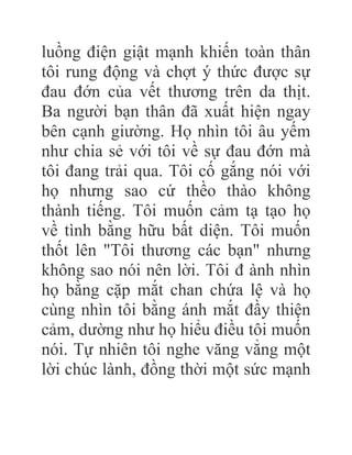 luồng điện giật mạnh khiến toàn thân
tôi rung động và chợt ý thức được sự
đau đớn của vết thương trên da thịt.
Ba người bạn thân đã xuất hiện ngay
bên cạnh giường. Họ nhìn tôi âu yếm
như chia sẻ với tôi về sự đau đớn mà
tôi đang trải qua. Tôi cố gắng nói với
họ nhưng sao cứ thềo thào không
thành tiếng. Tôi muốn cảm tạ tạo họ
về tình bằng hữu bất diện. Tôi muốn
thốt lên "Tôi thương các bạn" nhưng
không sao nói nên lời. Tôi đ ành nhìn
họ bằng cặp mắt chan chứa lệ và họ
cùng nhìn tôi bằng ánh mắt đầy thiện
cảm, dường như họ hiểu điều tôi muốn
nói. Tự nhiên tôi nghe văng vẳng một
lời chúc lành, đồng thời một sức mạnh
 