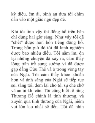 kỳ diệu, êm ái, bình an đưa tôi chìm
dần vào một giấc ngủ đẹp đẽ.
Khi tôi tỉnh vậy thì đồng hồ trên bàn
chỉ đúng hai giờ sáng. Như vậy tôi đã
"chết" được hơn bốn tiếng đồng hồ.
Trong bốn giờ đó tôi đã kinh nghiệm
được bao nhiêu điều. Tôi nằm im, ôn
lại những chuyện đã xảy ra, cảm thấy
lòng tràn trề sung sướng vì đã được
gặp đấng Cứu Thế và ở trong vòng tay
của Ngài. Tôi cảm thấy khỏe khoắn
hơn và ánh sáng của Ngài sẽ tiếp tục
soi sáng tôi, đem lại cho tôi sự che chở
và an ủi khi cần. Tôi cũng biết rõ rằng
Thượng Đế chính là tình thương, và
xuyên qua tình thương của Ngài, niềm
vui lớn lao nhất sẽ đến. Tôi đã nhìn
 
