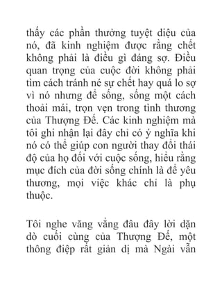thấy các phần thưởng tuyệt diệu của
nó, đã kinh nghiệm được rằng chết
không phải là điều gì đáng sợ. Điều
quan trọng của cuộc đời không phải
tìm cách tránh né sự chết hay quá lo sợ
vì nó nhưng để sống, sống một cách
thoải mái, trọn vẹn trong tình thương
của Thượng Đế. Các kinh nghiệm mà
tôi ghi nhận lại đây chỉ có ý nghĩa khi
nó có thể giúp con người thay đổi thái
độ của họ đối với cuộc sống, hiểu rằng
mục đích của đời sống chính là để yêu
thương, mọi việc khác chỉ là phụ
thuộc.
Tôi nghe văng vẳng đâu đây lời dặn
dò cuối cùng của Thượng Đế, một
thông điệp rất giản dị mà Ngài vẫn
 