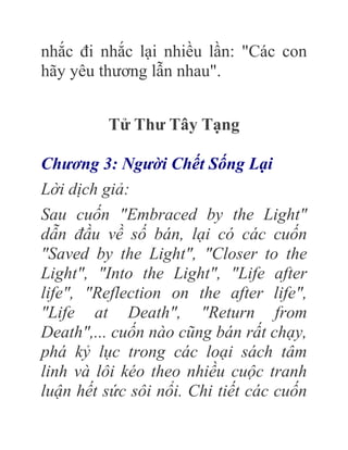 nhắc đi nhắc lại nhiều lần: "Các con
hãy yêu thương lẫn nhau".
Tử Thư Tây Tạng
Chương 3: Người Chết Sống Lại
Lời dịch giả:
Sau cuốn "Embraced by the Light"
dẫn đầu về số bán, lại có các cuốn
"Saved by the Light", "Closer to the
Light", "Into the Light", "Life after
life", "Reflection on the after life",
"Life at Death", "Return from
Death",... cuốn nào cũng bán rất chạy,
phá kỷ lục trong các loại sách tâm
linh và lôi kéo theo nhiều cuộc tranh
luận hết sức sôi nổi. Chi tiết các cuốn
 