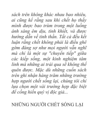 sách trên không khác nhau bao nhiêu,
ai cũng kể rằng sau khi chết họ thấy
mình được bao trùm trong một luồng
ánh sáng êm dịu, tinh khiết, và được
hướng dẫn về tinh thần. Tất cả đều kết
luận rằng chết không phải là điều ghê
gớm đáng sợ như mọi người vẫn nghĩ
mà chỉ là một sự "chuyển tiếp" giữa
các kiếp sống, một kinh nghiệm tâm
linh mà những ai trải qua sẽ không thể
quên được. Mặc dù những cuốn sách
trên ghi nhận hàng trăm những trường
hợp người chết sống lại, chúng tôi chỉ
lựa chọn một vài trường hợp đặc biệt
để cống hiến quý vị độc giả...
NHỮNG NGƯỜI CHẾT SỐNG LẠI
 