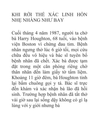 KHI RỜI THỂ XÁC LINH HỒN
NHẸ NHÀNG NHƯ BAY
Cuối tháng 4 năm 1987, người ta chở
bà Harry Houghton, 68 tuổi, vào bệnh
viện Boston vì chứng đau tim. Bệnh
nhân ngưng thở lúc 6 giờ tối, mọi cứu
chữa đều vô hiệu và bác sĩ tuyên bố
bệnh nhân đã chết. Xác bà được tạm
đặt trong một căn phòng riêng chờ
thân nhân đến làm giấy tờ tẩm liệm.
Khoảng 11 giờ đêm, bà Houghton tỉnh
lại bấm chuông gọi y tá. Bác sĩ trực
đến khám và xác nhận bà lão đã hồi
sinh. Trường hợp bệnh nhân đã tắt thở
vài giờ sau lại sống dậy không có gì lạ
lùng với y giới nhưng bà
 