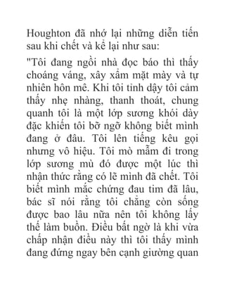 Houghton đã nhớ lại những diễn tiến
sau khi chết và kể lại như sau:
"Tôi đang ngồi nhà đọc báo thì thấy
choáng váng, xây xẩm mặt mày và tự
nhiên hôn mê. Khi tôi tỉnh dậy tôi cảm
thấy nhẹ nhàng, thanh thoát, chung
quanh tôi là một lớp sương khói dày
đặc khiến tôi bỡ ngỡ không biết mình
đang ở đâu. Tôi lên tiếng kêu gọi
nhưng vô hiệu. Tôi mò mẫm đi trong
lớp sương mù đó được một lúc thì
nhận thức rằng có lẽ mình đã chết. Tôi
biết mình mắc chứng đau tim đã lâu,
bác sĩ nói rằng tôi chẳng còn sống
được bao lâu nữa nên tôi không lấy
thế làm buồn. Điều bất ngờ là khi vừa
chấp nhận điều này thì tôi thấy mình
đang đứng ngay bên cạnh giường quan
 