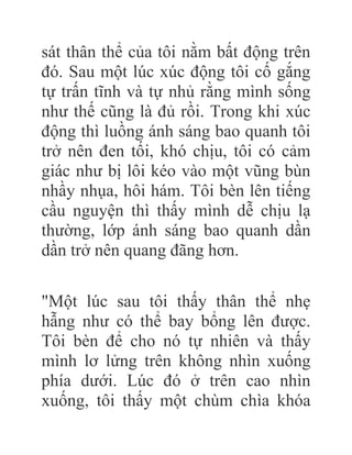 sát thân thể của tôi nằm bất động trên
đó. Sau một lúc xúc động tôi cố gắng
tự trấn tĩnh và tự nhủ rằng mình sống
như thế cũng là đủ rồi. Trong khi xúc
động thì luồng ánh sáng bao quanh tôi
trở nên đen tối, khó chịu, tôi có cảm
giác như bị lôi kéo vào một vũng bùn
nhầy nhụa, hôi hám. Tôi bèn lên tiếng
cầu nguyện thì thấy mình dễ chịu lạ
thường, lớp ánh sáng bao quanh dần
dần trở nên quang đãng hơn.
"Một lúc sau tôi thấy thân thể nhẹ
hẫng như có thể bay bổng lên được.
Tôi bèn để cho nó tự nhiên và thấy
mình lơ lửng trên không nhìn xuống
phía dưới. Lúc đó ở trên cao nhìn
xuống, tôi thấy một chùm chìa khóa
 