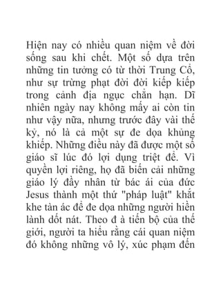 Hiện nay có nhiều quan niệm về đời
sống sau khi chết. Một số dựa trên
những tin tưởng có từ thời Trung Cổ,
như sự trừng phạt đời đời kiếp kiếp
trong cảnh địa ngục chẳn hạn. Dĩ
nhiên ngày nay không mấy ai còn tin
như vậy nữa, nhưng trước đây vài thế
kỷ, nó là cả một sự đe dọa khủng
khiếp. Những điều này đã được một số
giáo sĩ lúc đó lợi dụng triệt để. Vì
quyền lợi riêng, họ đã biến cải những
giáo lý đầy nhân từ bác ái của đức
Jesus thành một thứ "pháp luật" khắt
khe tàn ác để đe dọa những người hiền
lành dốt nát. Theo đ à tiến bộ của thế
giới, người ta hiểu rằng cái quan niệm
đó không những vô lý, xúc phạm đến
 