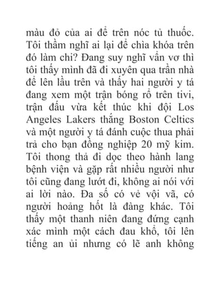 màu đỏ của ai để trên nóc tủ thuốc.
Tôi thầm nghĩ ai lại để chìa khóa trên
đó làm chi? Đang suy nghĩ vẩn vơ thì
tôi thấy mình đã đi xuyên qua trần nhà
để lên lầu trên và thấy hai người y tá
đang xem một trận bóng rổ trên tivi,
trận đấu vừa kết thúc khi đội Los
Angeles Lakers thắng Boston Celtics
và một người y tá đánh cuộc thua phải
trả cho bạn đồng nghiệp 20 mỹ kim.
Tôi thong thả đi dọc theo hành lang
bệnh viện và gặp rất nhiều người như
tôi cũng đang lướt đi, không ai nói với
ai lời nào. Đa số có vẻ vội vã, có
người hoảng hốt là đàng khác. Tôi
thấy một thanh niên đang đứng cạnh
xác mình một cách đau khổ, tôi lên
tiếng an ủi nhưng có lẽ anh không
 