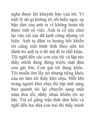 nghe được lời khuyên bảo của tôi. Vì
một lý do gì không rõ, tôi hiểu ngay sự
bận tâm của anh ta vì không hoàn tất
được một số việc. Anh ta cố sức chui
lại vào cái xác đã lạnh cứng nhưng vô
hiệu. Anh ta đâm ra hoảng hốt khiến
tôi cũng mất bình tĩnh theo nên tôi
đành bỏ anh ta ở đó mà đi ra chỗ khác.
Tôi nghĩ đến các con của tôi và lập tức
thấy mình đang đứng trước mặt đứa
con gái lớn. Con gái tôi đang khóc.
Tôi muốn ôm lấy nó nhưng tiếng khóc
của nó làm tôi thấy khó chịu. Mỗi khi
trong người khó chịu thì lớp ánh sáng
bao quanh tôi lại chuyển sang một
màu đen tối, nhầy nhụa khiến tôi sợ
hãi. Tôi cố gắng trấn tĩnh tâm hồn và
nghĩ đến hai đứa con trai thì thấy mình
 