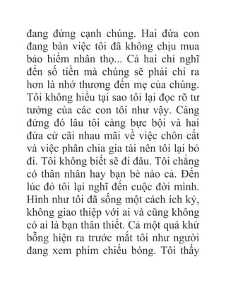 đang đứng cạnh chúng. Hai đứa con
đang bàn việc tôi đã không chịu mua
bảo hiểm nhân thọ... Cả hai chỉ nghĩ
đến số tiền mà chúng sẽ phải chi ra
hơn là nhớ thương đến mẹ của chúng.
Tôi không hiểu tại sao tôi lại đọc rõ tư
tưởng của các con tôi như vậy. Càng
đứng đó lâu tôi càng bực bội và hai
đứa cứ cãi nhau mãi về việc chôn cất
và việc phân chia gia tài nên tôi lại bỏ
đi. Tôi không biết sẽ đi đâu. Tôi chẳng
có thân nhân hay bạn bè nào cả. Đến
lúc đó tôi lại nghĩ đến cuộc đời mình.
Hình như tôi đã sống một cách ích kỷ,
không giao thiệp với ai và cũng không
có ai là bạn thân thiết. Cả một quá khứ
bỗng hiện ra trước mắt tôi như người
đang xem phim chiếu bóng. Tôi thấy
 