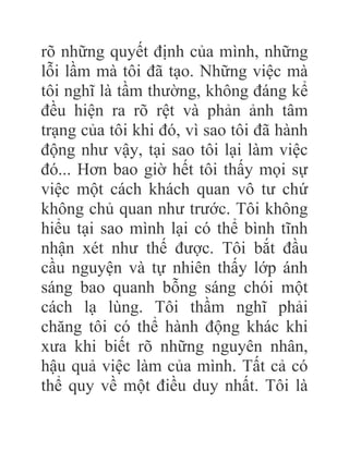 rõ những quyết định của mình, những
lỗi lầm mà tôi đã tạo. Những việc mà
tôi nghĩ là tầm thường, không đáng kể
đều hiện ra rõ rệt và phản ảnh tâm
trạng của tôi khi đó, vì sao tôi đã hành
động như vậy, tại sao tôi lại làm việc
đó... Hơn bao giờ hết tôi thấy mọi sự
việc một cách khách quan vô tư chứ
không chủ quan như trước. Tôi không
hiểu tại sao mình lại có thể bình tĩnh
nhận xét như thế được. Tôi bắt đầu
cầu nguyện và tự nhiên thấy lớp ánh
sáng bao quanh bỗng sáng chói một
cách lạ lùng. Tôi thầm nghĩ phải
chăng tôi có thể hành động khác khi
xưa khi biết rõ những nguyên nhân,
hậu quả việc làm của mình. Tất cả có
thể quy về một điều duy nhất. Tôi là
 