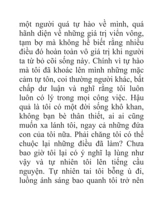 một người quá tự hào về mình, quá
hãnh diện về những giá trị viển vông,
tạm bợ mà không hề biết rằng nhiều
điều đó hoàn toàn vô giá trị khi người
ta từ bỏ cõi sống này. Chính vì tự hào
mà tôi đã khoác lên mình những mặc
cảm tự tôn, coi thường người khác, bất
chấp dư luận và nghĩ rằng tôi luôn
luôn có lý trong mọi công việc. Hậu
quả là tôi có một đời sống khô khan,
không bạn bè thân thiết, ai ai cũng
muốn xa lánh tôi, ngay cả những đứa
con của tôi nữa. Phải chăng tôi có thể
chuộc lại những điều đã làm? Chưa
bao giờ tôi lại có ý nghĩ lạ lùng như
vậy và tự nhiên tôi lên tiếng cầu
nguyện. Tự nhiên tai tôi bỗng ù đi,
luồng ánh sáng bao quanh tôi trở nên
 