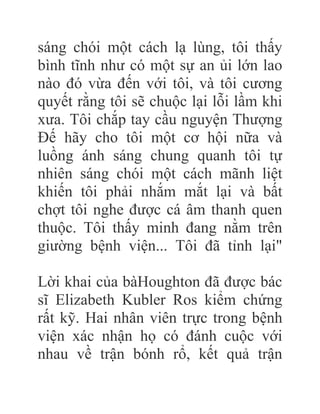 sáng chói một cách lạ lùng, tôi thấy
bình tĩnh như có một sự an ủi lớn lao
nào đó vừa đến với tôi, và tôi cương
quyết rằng tôi sẽ chuộc lại lỗi lầm khi
xưa. Tôi chắp tay cầu nguyện Thượng
Đế hãy cho tôi một cơ hội nữa và
luồng ánh sáng chung quanh tôi tự
nhiên sáng chói một cách mãnh liệt
khiến tôi phải nhắm mắt lại và bất
chợt tôi nghe được cá âm thanh quen
thuộc. Tôi thấy minh đang nằm trên
giường bệnh viện... Tôi đã tỉnh lại"
Lời khai của bàHoughton đã được bác
sĩ Elizabeth Kubler Ros kiểm chứng
rất kỹ. Hai nhân viên trực trong bệnh
viện xác nhận họ có đánh cuộc với
nhau về trận bónh rổ, kết quả trận
 