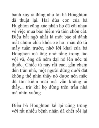 banh xảy ra đúng như lời bà Houghton
đã thuật lại. Hai đứa con của bà
Hughton cũng xác nhận họ đã cãi nhau
về việc mua bảo hiểm và tiền chôn cất.
Điều bất ngờ nhất là một bác sĩ đánh
mất chùm chìa khóa xe hơi màu đỏ từ
mấy tuần trước, nhờ lời khai của bà
Houghon mà ông nhớ rằng trong lúc
vội vã, ông đã ném đại nó lên nóc tủ
thuốc. Chiếc tủ này rất cao, gần chạm
đến trần nhà, một người đứng dưới đất
không thể nhìn thấy nó được nên mặc
dù tìm kiếm mãi mà vẫn không ai
thấy... trừ khi họ đứng trên trần nhà
mà nhìn xuống.
Điều bà Houghton kể lại cũng trùng
với rất nhiều bệnh nhân đã chết rồi lại
 