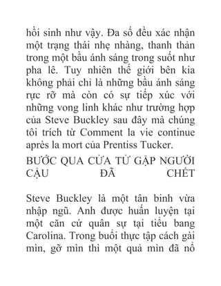 hồi sinh như vậy. Đa số đều xác nhận
một trạng thái nhẹ nhàng, thanh thản
trong một bầu ánh sáng trong suốt như
pha lê. Tuy nhiên thế giới bên kia
không phải chỉ là những bầu ánh sáng
rực rỡ mà còn có sự tiếp xúc với
những vong linh khác như trường hợp
của Steve Buckley sau đây mà chúng
tôi trích từ Comment la vie continue
après la mort của Prentiss Tucker.
BƯỚC QUA CỬA TỬ GẶP NGƯỜI
CẬU ÐÃ CHẾT
Steve Buckley là một tân binh vừa
nhập ngũ. Anh được huấn luyện tại
một căn cứ quân sự tại tiểu bang
Carolina. Trong buổi thực tập cách gài
mìn, gỡ mìn thì một quả mìn đã nổ
 