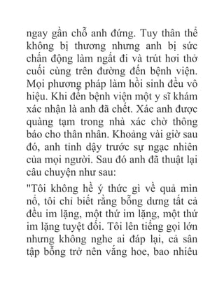 ngay gần chỗ anh đứng. Tuy thân thể
không bị thương nhưng anh bị sức
chấn động làm ngất đi và trút hơi thở
cuối cùng trên đường đến bệnh viện.
Mọi phương pháp làm hồi sinh đều vô
hiệu. Khi đến bệnh viện một y sĩ khám
xác nhận là anh đã chết. Xác anh được
quàng tạm trong nhà xác chờ thông
báo cho thân nhân. Khoảng vài giờ sau
đó, anh tỉnh dậy trước sự ngạc nhiên
của mọi người. Sau đó anh đã thuật lại
câu chuyện như sau:
"Tôi không hề ý thức gì về quả mìn
nổ, tôi chỉ biết rằng bỗng dưng tất cả
đều im lặng, một thứ im lặng, một thứ
im lặng tuyệt đối. Tôi lên tiếng gọi lớn
nhưng không nghe ai đáp lại, cả sân
tập bỗng trở nên vắng hoe, bao nhiêu
 