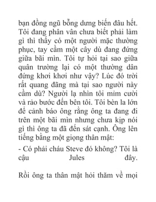 bạn đồng ngũ bỗng dưng biến đâu hết.
Tôi đang phân vân chưa biết phải làm
gì thì thấy có một người mặc thường
phục, tay cầm một cây dù đang đứng
giữa bãi mìn. Tôi tự hỏi tại sao giữa
quân trường lại có một thường dân
đứng khơi khơi như vậy? Lúc đó trời
rất quang đãng mà tại sao người này
cầm dù? Người lạ nhìn tôi mỉm cười
và rảo bước đến bên tôi. Tôi bèn la lớn
để cảnh báo ông rằng ông ta đang đi
trên một bãi mìn nhưng chưa kịp nói
gì thì ông ta đã đến sát cạnh. Ông lên
tiếng bằng một giọng thân mật:
- Có phải cháu Steve đó không? Tôi là
cậu Jules đây.
Rồi ông ta thân mật hỏi thăm về mọi
 