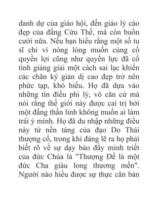 danh dự của giáo hội, đến giáo lý cáo
đẹp của đấng Cứu Thế, mà còn buồn
cười nữa. Nếu bạn hiểu rằng một số tu
sĩ chỉ vì nóng lóng muốn củng cố
quyền lợi cũng như quyền lực đã cố
tình giảng giải một cách sai lạc khiến
các chân ký giản dị cao đẹp trở nên
phức tạp, khó hiểu. Họ đã dựa vào
những tín điều phi lý, vô căn cứ mà
nói rằng thế giới này được cai trị bởi
một đấng thần linh không muốn ai làm
trái ý mình. Họ đã du nhập những điều
này từ nền tảng của đạo Do Thái
thượng cổ, trong khi đáng lẽ ra họ phải
biết rõ về sự dạy bảo đầy minh triết
của đức Chúa là "Thượng Đế là một
đức Cha giàu long thương mến".
Người nào hiểu được sự thực căn bản
 