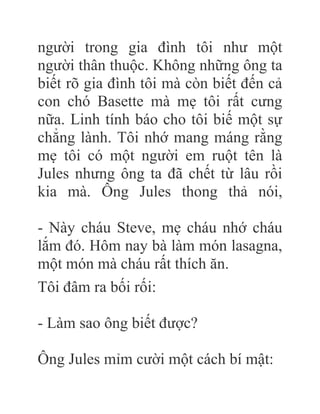 người trong gia đình tôi như một
người thân thuộc. Không những ông ta
biết rõ gia đình tôi mà còn biết đến cả
con chó Basette mà mẹ tôi rất cưng
nữa. Linh tính báo cho tôi biế một sự
chẳng lành. Tôi nhớ mang máng rằng
mẹ tôi có một người em ruột tên là
Jules nhưng ông ta đã chết từ lâu rồi
kia mà. Ông Jules thong thả nói,
- Này cháu Steve, mẹ cháu nhớ cháu
lắm đó. Hôm nay bà làm món lasagna,
một món mà cháu rất thích ăn.
Tôi đâm ra bối rối:
- Làm sao ông biết được?
Ông Jules mỉm cười một cách bí mật:
 