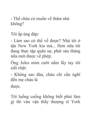 - Thế cháu có muốn về thăm nhà
không?
Tôi ấp úng đáp:
- Làm sao có thể về được? Nhà tôi ở
tận New York kia mà... Hơn nữa tôi
đang thực tập quân sự, phải sáu tháng
nữa mới được về phép.
Ông Jules mỉm cười nắm lấy tay tôi
siết chặt:
- Không sao đâu, cháu chỉ cần nghĩ
đến mẹ cháu là
được.
Tôi luống cuống không biết phải làm
gì thì vừa vặn thấy thượng sĩ York
 