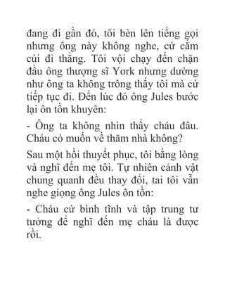 đang đi gần đó, tôi bèn lên tiếng gọi
nhưng ông này không nghe, cứ cắm
cúi đi thẳng. Tôi vội chạy đến chặn
đầu ông thượng sĩ York nhưng dường
như ông ta không trông thấy tôi mà cứ
tiếp tục đi. Đến lúc đó ông Jules bước
lại ôn tồn khuyên:
- Ông ta không nhìn thấy cháu đâu.
Cháu có muốn về thăm nhà không?
Sau một hồi thuyết phục, tôi bằng lòng
và nghĩ đến mẹ tôi. Tự nhiên cảnh vật
chung quanh đều thay đổi, tai tôi vẫn
nghe giọng ông Jules ôn tồn:
- Cháu cứ bình tĩnh và tập trung tư
tưởng để nghĩ đến mẹ cháu là được
rồi.
 
