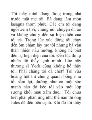 Tôi thấy mình đang đứng trong nhà
trước mặt mẹ tôi. Bà đang làm món
lasagna thơm phức. Các em tôi đang
ngồi xem tivi, chúng nói chuyện ồn ào
và không chú ý đến sự hiện diện của
tôi cả. Trong lúc xúc động tôi chạy
đến ôm chầm lấy mẹ tôi nhưng bà vẫn
thản nhiên nấu nướng, không hề biết
đến sự hiện diện của tôi. Đến lúc đó tự
nhiên tôi thấy lạnh mình. Lúc nãy
thượng sĩ York cũng không hề thấy
tôi. Phải chăng tôi đã chết? Tôi vừa
hoảng hốt thì chung quanh bỗng như
tối sầm lại, dường như có một sức
mạnh nào đó kéo tôi vào một lớp
sương khói màu xám đục... Tôi chưa
biết phải phản ứng như thế nào thì ông
Jules đã đến bên cạnh. Khi đó tôi thấy
 