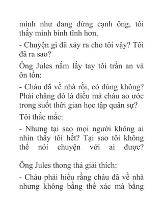 mình như đang đứng cạnh ông, tôi
thấy mình bình tĩnh hơn.
- Chuyện gì đã xảy ra cho tôi vậy? Tôi
đã ra sao?
Ông Jules nắm lấy tay tôi trấn an và
ôn tồn:
- Cháu đã về nhà rồi, có đúng không?
Phải chăng đó là điều mà cháu ao ước
trong suốt thời gian học tập quân sự?
Tôi thắc mắc:
- Nhưng tại sao mọi người không ai
nhìn thấy tôi hết? Tại sao tôi không
thể nói chuyện với ai được?
Ông Jules thong thả giải thích:
- Cháu phải hiểu rằng cháu đã về nhà
nhưng không bằng thể xác mà bằng
 