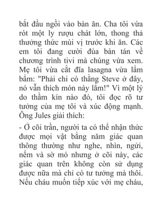 bắt đầu ngồi vào bàn ăn. Cha tôi vừa
rót một ly rượu chát lớn, thong thả
thưởng thức mùi vị trước khi ăn. Các
em tôi đang cười đùa bàn tán về
chương trình tivi mà chúng vừa xem.
Mẹ tôi vừa cắt đĩa lasagna vừa lẩm
bẩm: "Phải chi có thằng Steve ở đây,
nó vẫn thích món này lắm!" Vì một lý
do thầm kín nào đó, tôi đọc rõ tư
tưởng của mẹ tôi và xúc động mạnh.
Ông Jules giải thích:
- Ở cõi trần, người ta có thể nhận thức
được mọi vật bằng năm giác quan
thông thường như nghe, nhìn, ngửi,
nếm và sờ mó nhưng ở cõi này, các
giác quan trên không còn sử dụng
được nữa mà chỉ có tư tưởng mà thôi.
Nếu cháu muốn tiếp xúc với mẹ cháu,
 