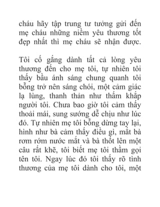 cháu hãy tập trung tư tưởng gửi đến
mẹ cháu những niềm yêu thương tốt
đẹp nhất thì mẹ cháu sẽ nhận được.
Tôi cố gắng dành tất cả lòng yêu
thương đến cho mẹ tôi, tự nhiên tôi
thấy bầu ánh sáng chung quanh tôi
bỗng trở nên sáng chói, một cảm giác
lạ lùng, thanh thản như thấm khắp
người tôi. Chưa bao giờ tôi cảm thấy
thoải mái, sung sướng dễ chịu như lúc
đó. Tự nhiên mẹ tôi bỗng dừng tay lại,
hình như bà cảm thấy điều gì, mắt bà
rơm rớm nước mắt và bà thốt lên một
câu rất khẽ, tôi biết mẹ tôi thầm gọi
tên tôi. Ngay lúc đó tôi thấy rõ tình
thương của mẹ tôi dành cho tôi, một
 